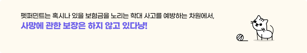 펫퍼민트는 혹시나 있을 보험금을 노리는 학대 사고를 예방하는 차원에서,사망에 관한 보장은 하지 않고 있다냥!